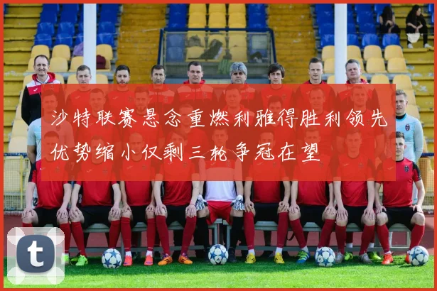 沙特联赛悬念重燃利雅得胜利领先优势缩小仅剩三轮争冠在望