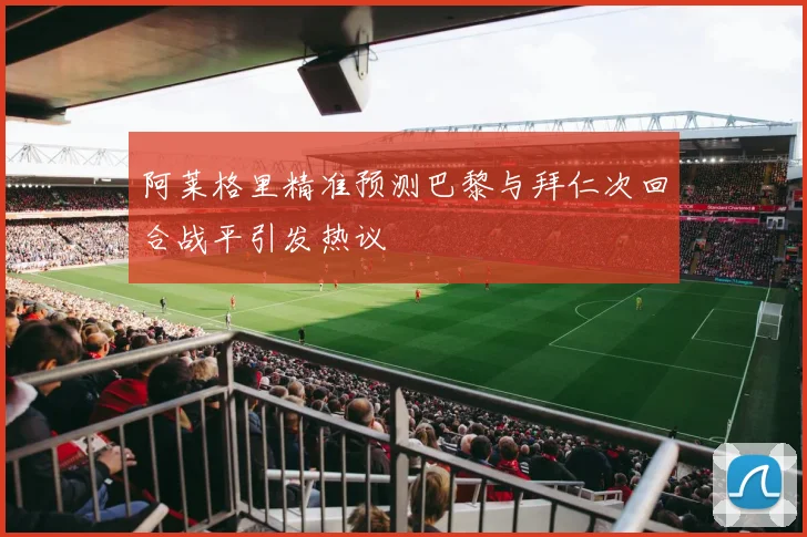 阿莱格里精准预测巴黎与拜仁次回合战平引发热议
