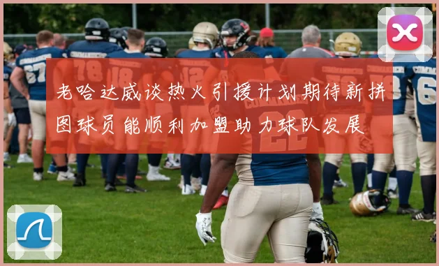 老哈达威谈热火引援计划期待新拼图球员能顺利加盟助力球队发展