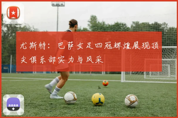 尤斯特：巴萨女足四冠辉煌展现顶尖俱乐部实力与风采