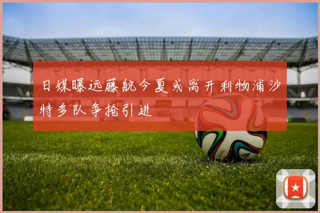 日媒曝远藤航今夏或离开利物浦沙特多队争抢引进