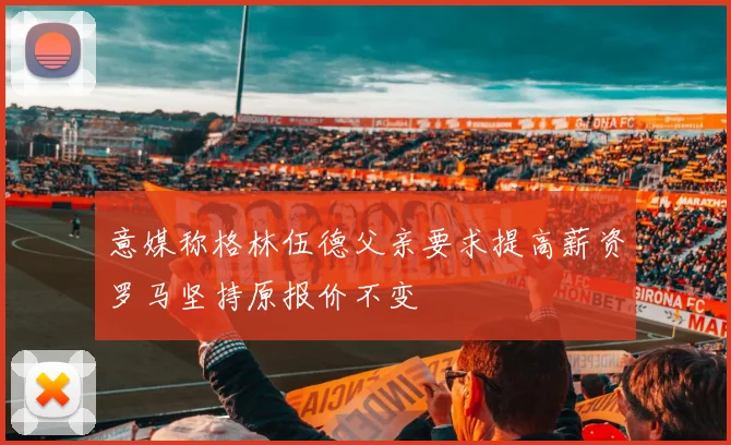 意媒称格林伍德父亲要求提高薪资罗马坚持原报价不变
