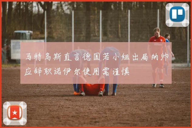马特乌斯直言德国若小组出局纳帅应辞职诺伊尔使用需谨慎