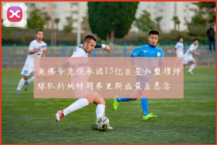 老佛爷兑现承诺15亿巨星加盟穆帅球队科纳特邓弗里斯成最后悬念