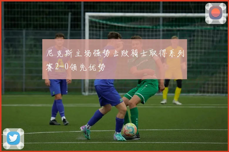 尼克斯主场强势击败骑士取得系列赛2-0领先优势