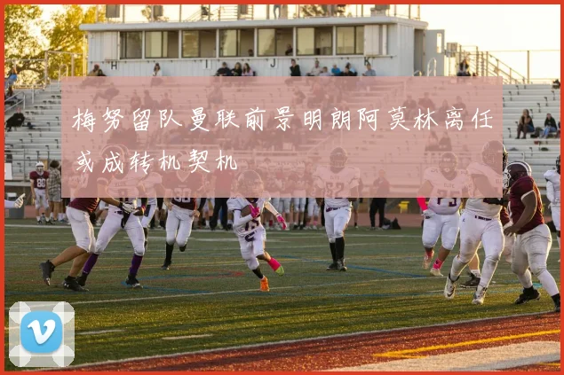 梅努留队曼联前景明朗阿莫林离任或成转机契机