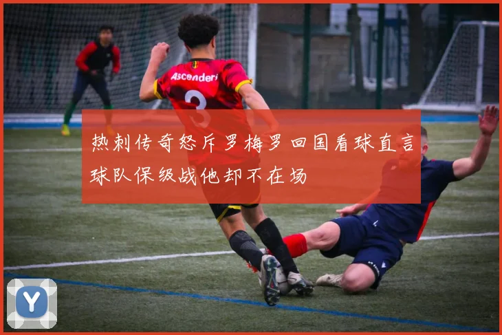 热刺传奇怒斥罗梅罗回国看球直言球队保级战他却不在场