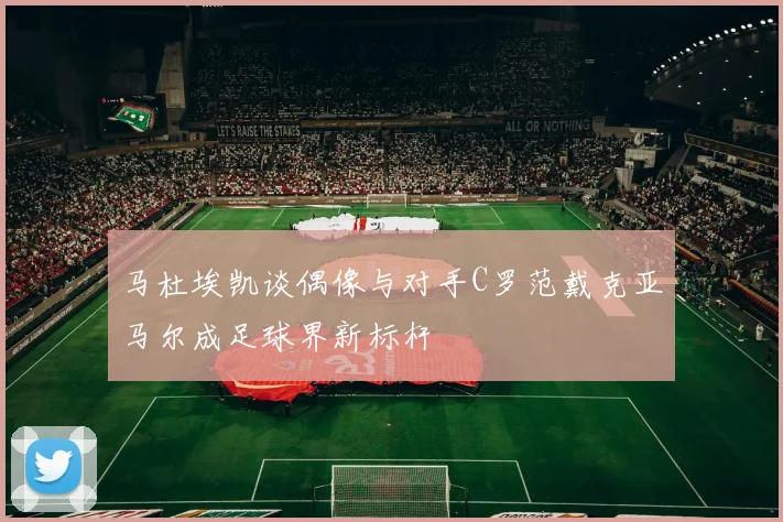 马杜埃凯谈偶像与对手C罗范戴克亚马尔成足球界新标杆