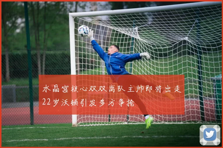水晶宫核心双双离队主帅即将出走22岁沃顿引发多方争抢