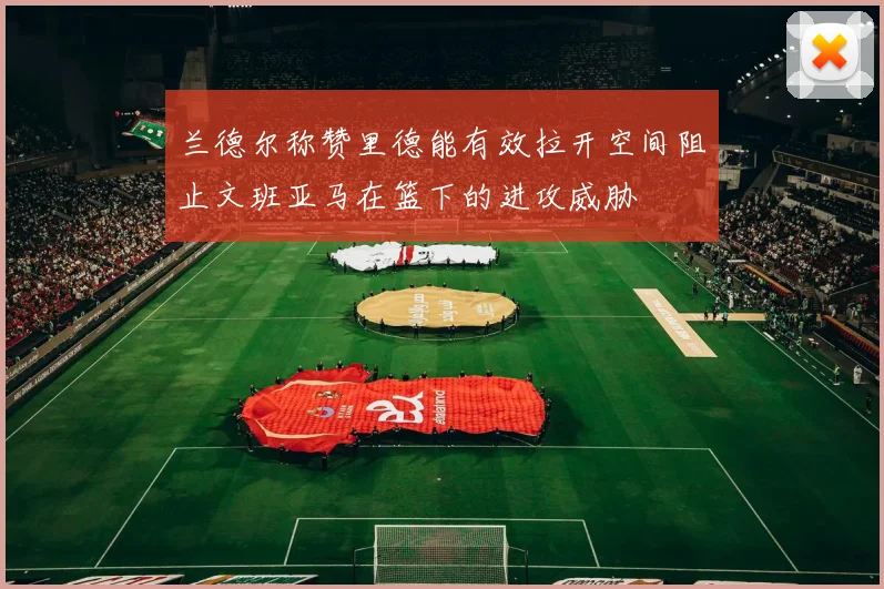 兰德尔称赞里德能有效拉开空间阻止文班亚马在篮下的进攻威胁