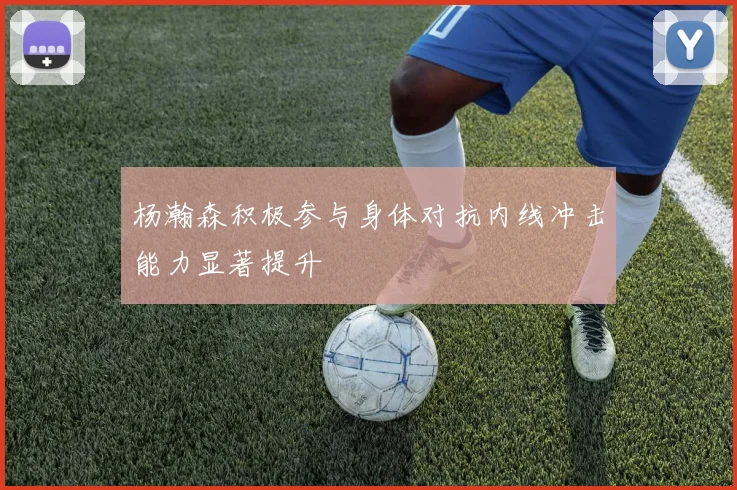 杨瀚森积极参与身体对抗内线冲击能力显著提升