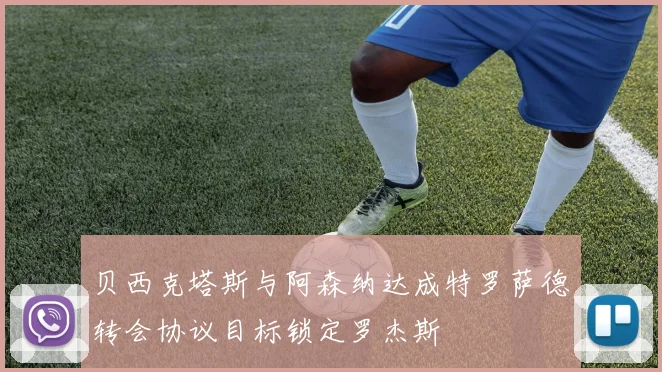 贝西克塔斯与阿森纳达成特罗萨德转会协议目标锁定罗杰斯